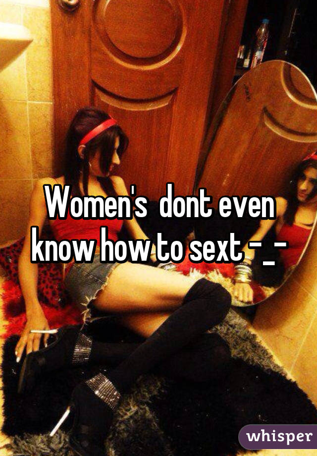 Women's  dont even know how to sext -_-