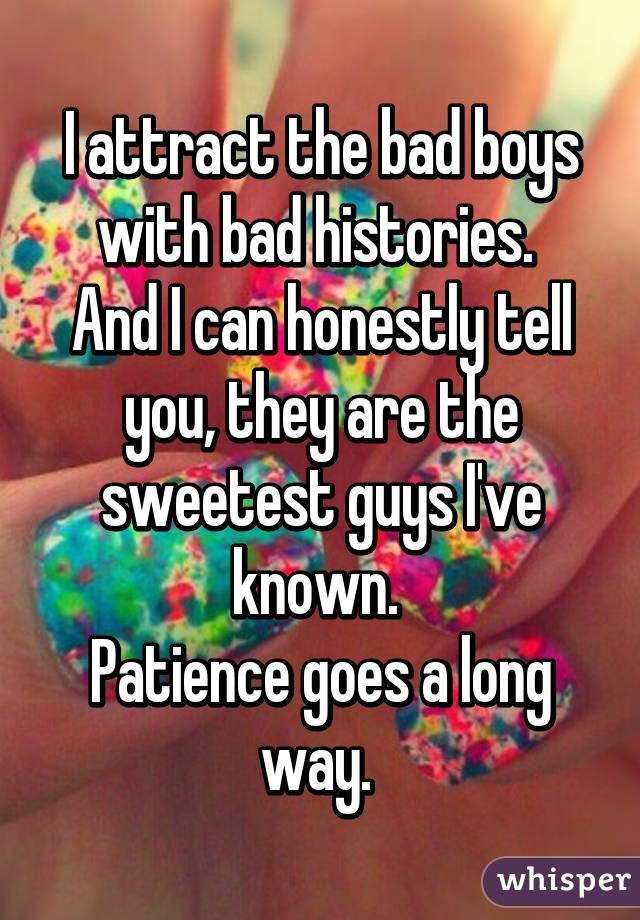 I attract the bad boys with bad histories. 
And I can honestly tell you, they are the sweetest guys I've known. 
Patience goes a long way. 