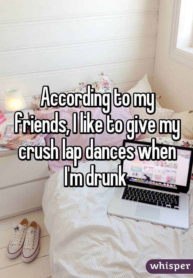 According to my friends, I like to give my crush lap dances when I'm drunk 