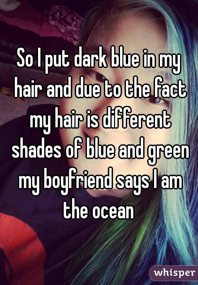 So I put dark blue in my hair and due to the fact my hair is different shades of blue and green my boyfriend says I am the ocean 