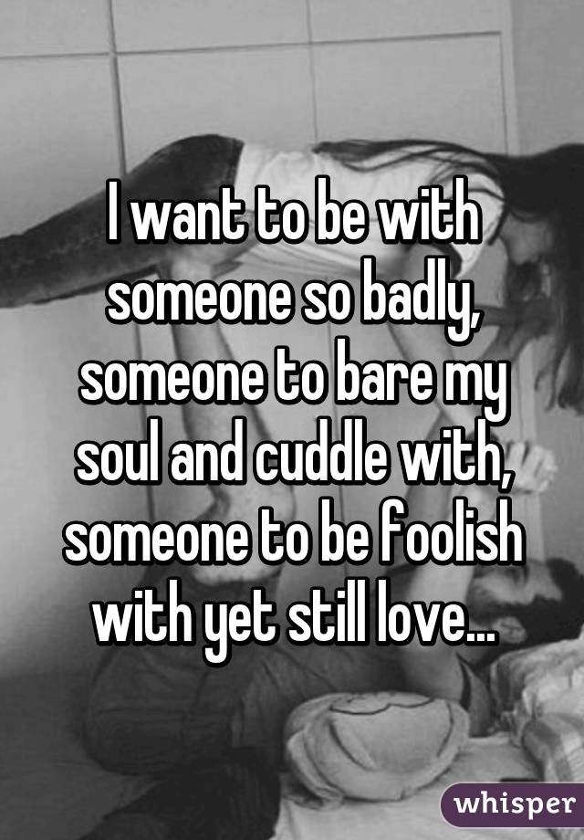 I want to be with someone so badly, someone to bare my soul and cuddle with, someone to be foolish with yet still love...