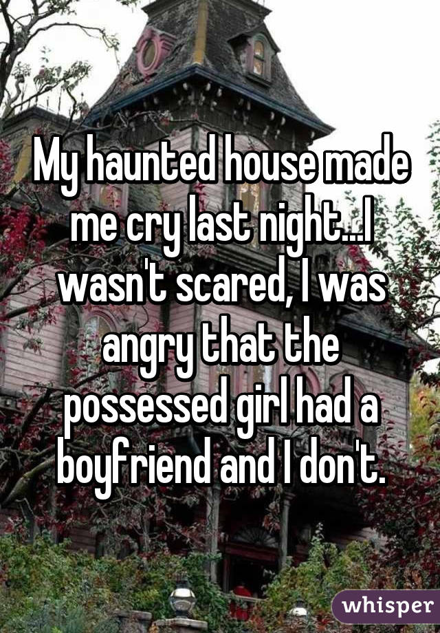 My haunted house made me cry last night...I wasn't scared, I was angry that the possessed girl had a boyfriend and I don't.