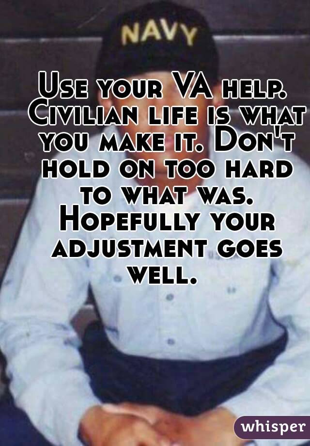 Use your VA help. Civilian life is what you make it. Don't hold on too hard to what was. Hopefully your adjustment goes well. 