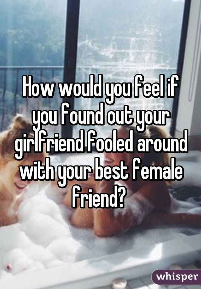 How would you feel if you found out your girlfriend fooled around with your best female friend? 