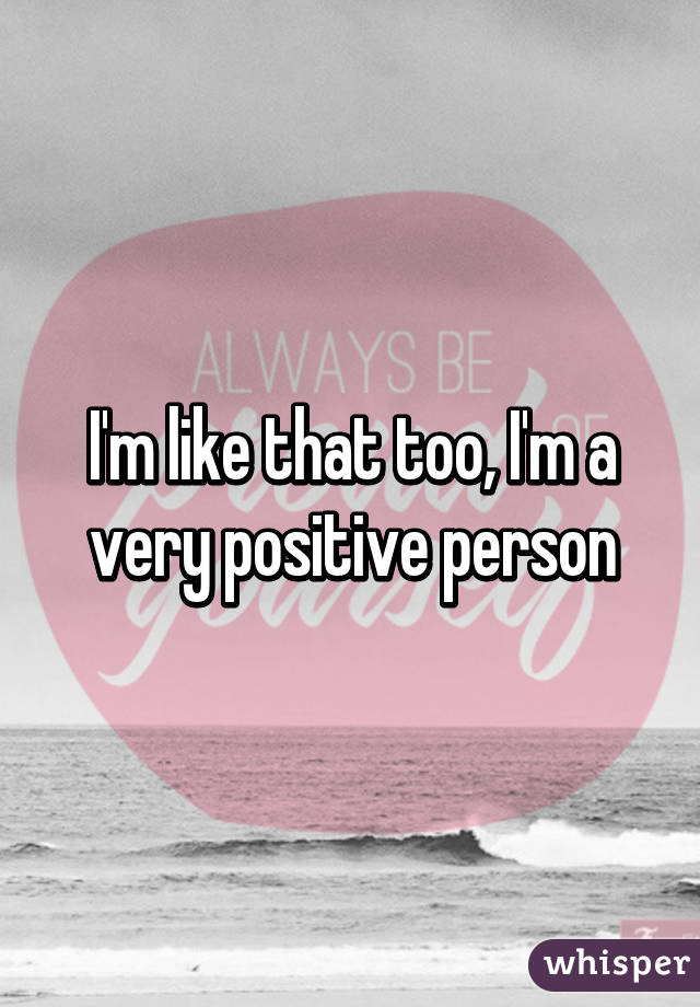 I'm like that too, I'm a very positive person
