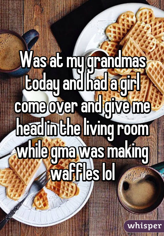 Was at my grandmas today and had a girl come over and give me head in the living room while gma was making waffles lol