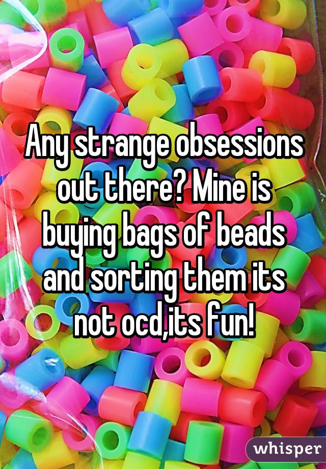 Any strange obsessions out there? Mine is buying bags of beads and sorting them its not ocd,its fun!