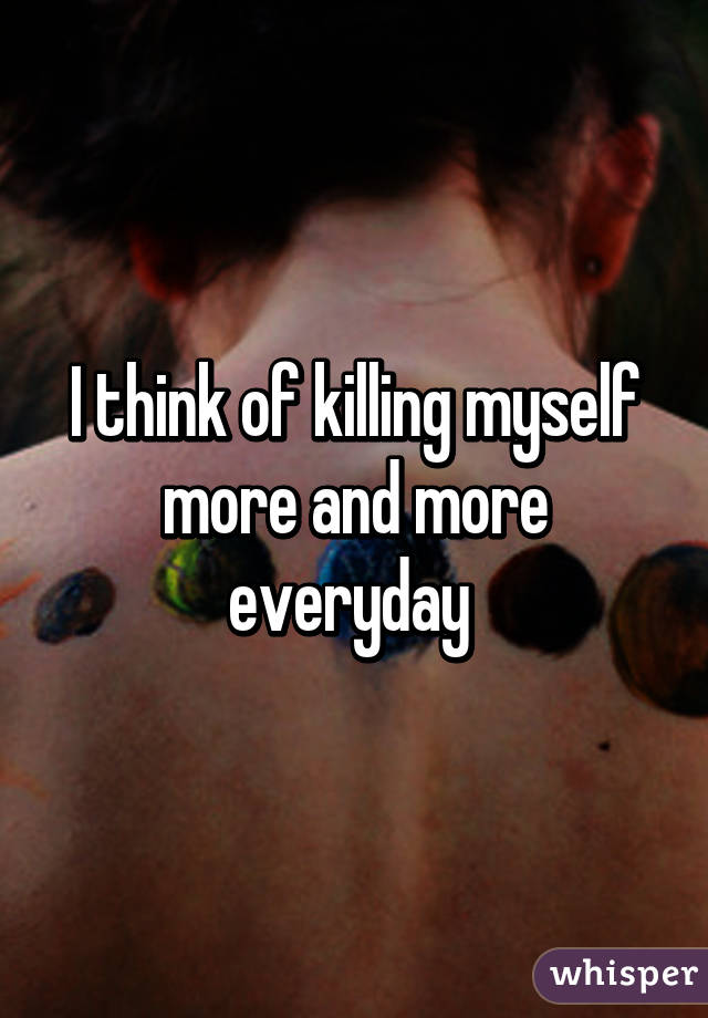 I think of killing myself more and more everyday 