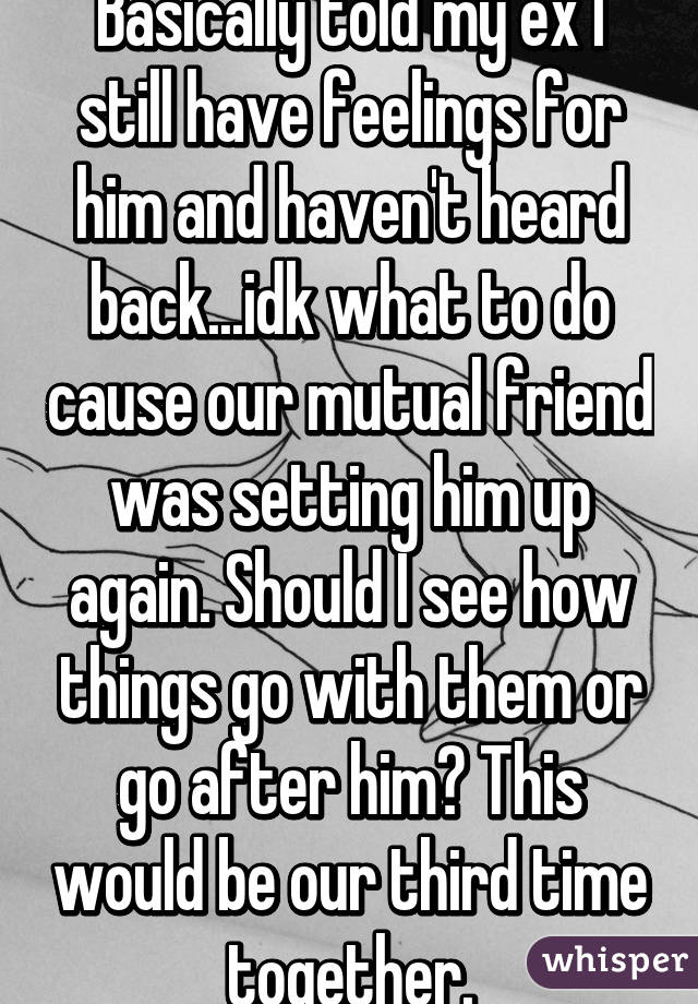 Basically told my ex I still have feelings for him and haven't heard back...idk what to do cause our mutual friend was setting him up again. Should I see how things go with them or go after him? This would be our third time together.