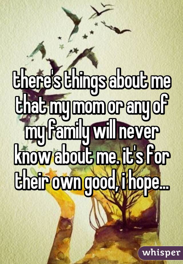 there's things about me that my mom or any of my family will never know about me. it's for their own good, i hope...