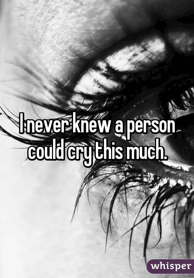 I never knew a person could cry this much.