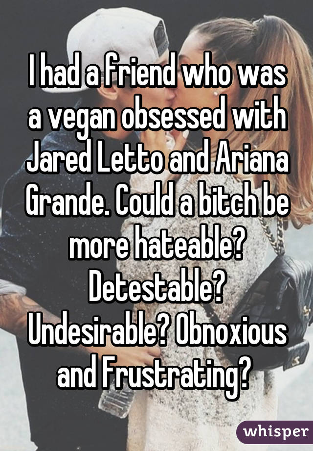 I had a friend who was a vegan obsessed with Jared Letto and Ariana Grande. Could a bitch be more hateable? Detestable? Undesirable? Obnoxious and Frustrating? 