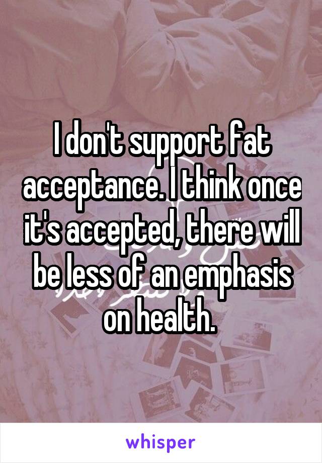 I don't support fat acceptance. I think once it's accepted, there will be less of an emphasis on health. 