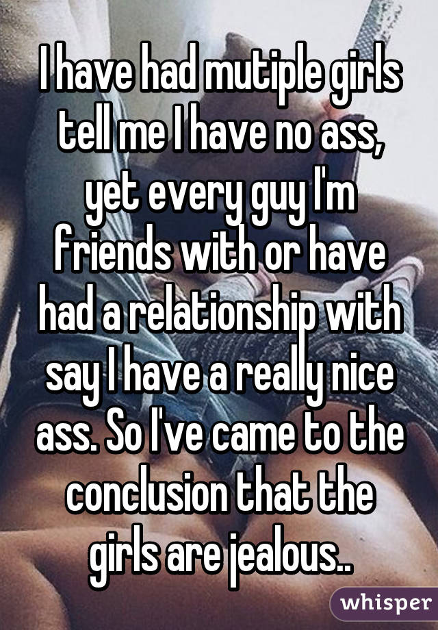 I have had mutiple girls tell me I have no ass, yet every guy I'm friends with or have had a relationship with say I have a really nice ass. So I've came to the conclusion that the girls are jealous..