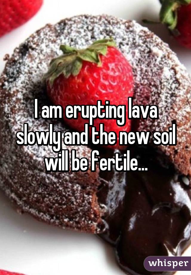 I am erupting lava slowly and the new soil will be fertile...