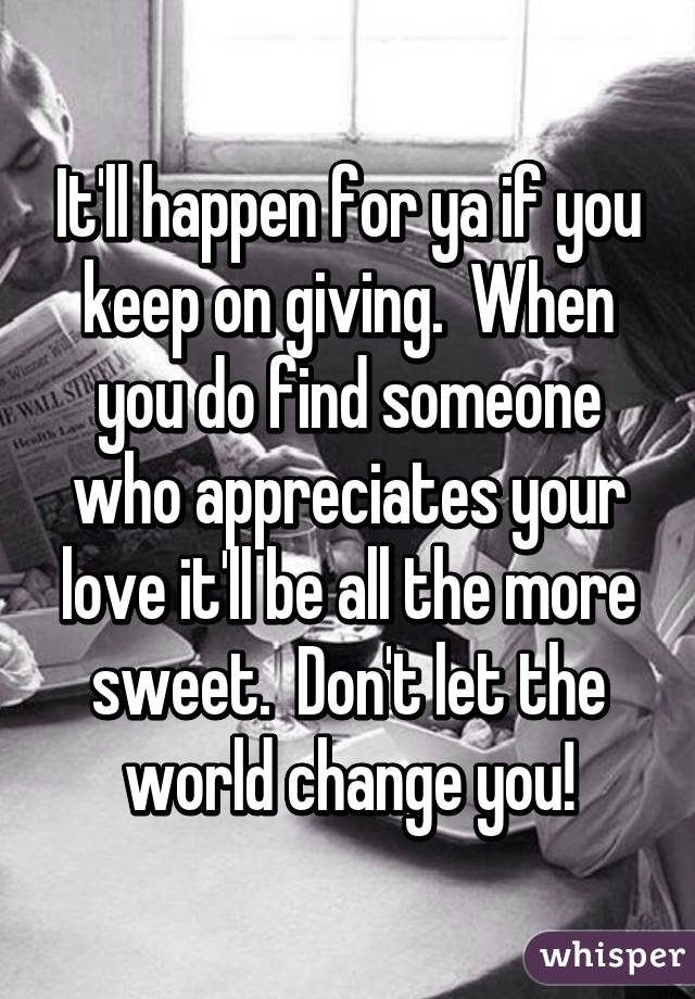 It'll happen for ya if you keep on giving.  When you do find someone who appreciates your love it'll be all the more sweet.  Don't let the world change you!