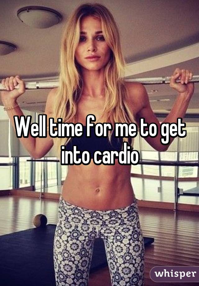 Well time for me to get into cardio