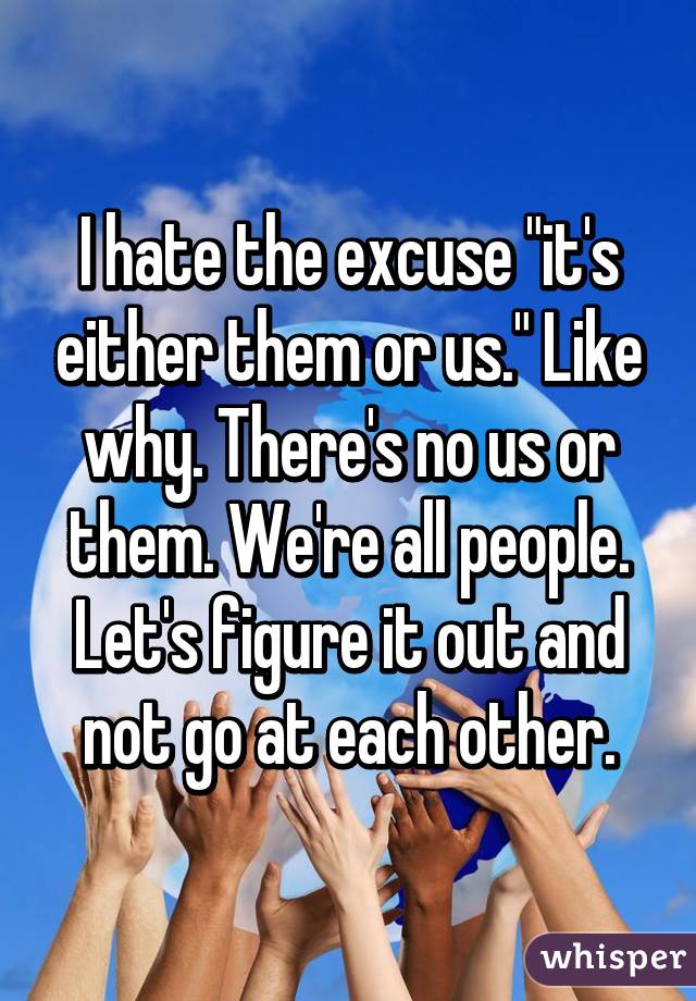 I hate the excuse "it's either them or us." Like why. There's no us or them. We're all people. Let's figure it out and not go at each other.