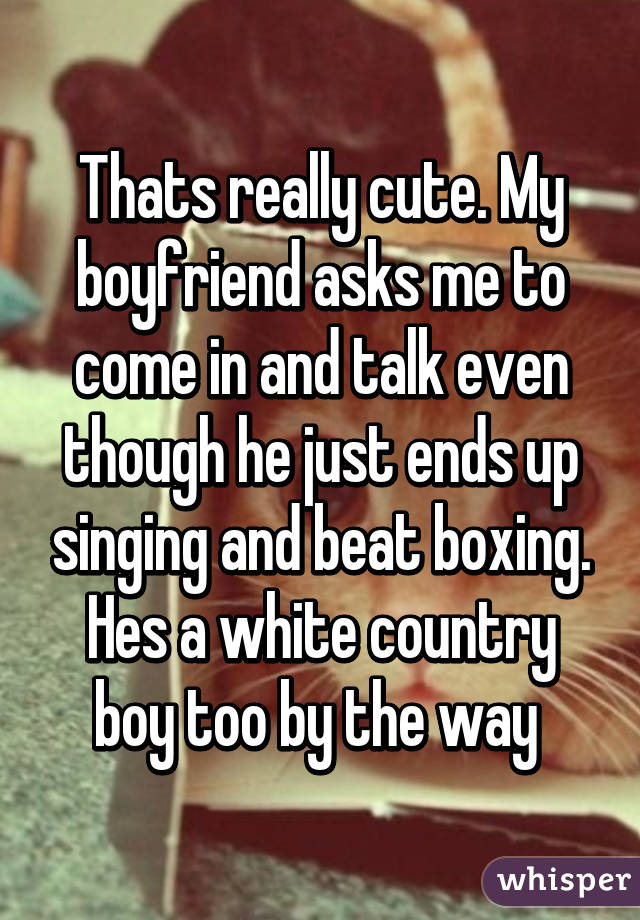 Thats really cute. My boyfriend asks me to come in and talk even though he just ends up singing and beat boxing. Hes a white country boy too by the way 