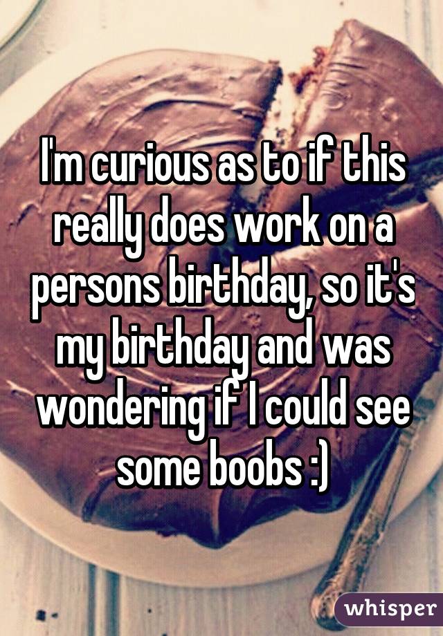 I'm curious as to if this really does work on a persons birthday, so it's my birthday and was wondering if I could see some boobs :)