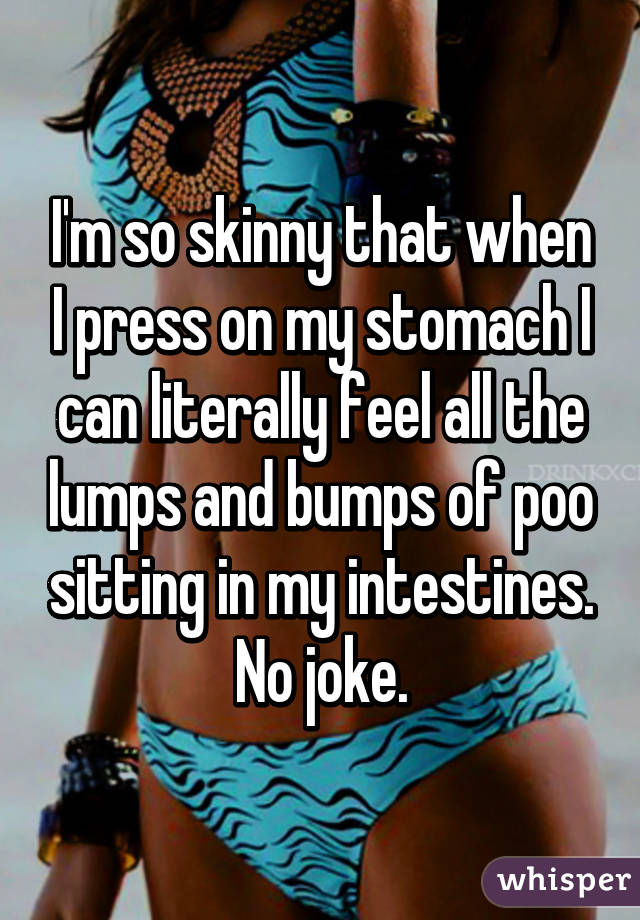 I'm so skinny that when I press on my stomach I can literally feel all the lumps and bumps of poo sitting in my intestines. No joke.