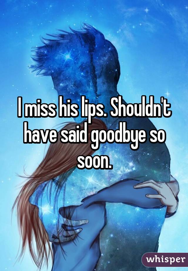 I miss his lips. Shouldn't have said goodbye so soon.