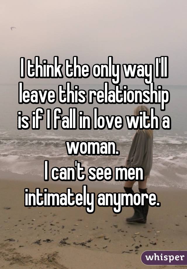 I think the only way I'll leave this relationship is if I fall in love with a woman. 
I can't see men intimately anymore. 