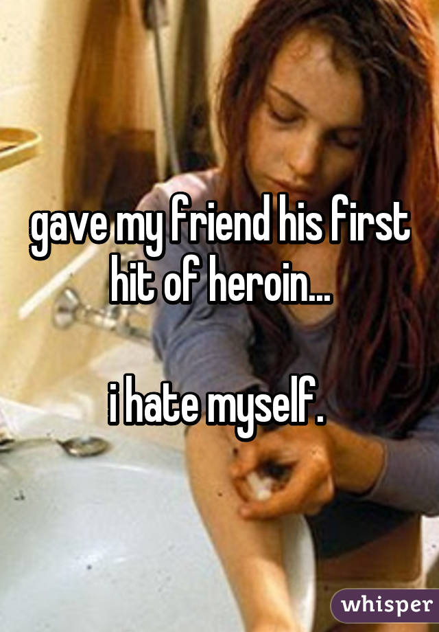 gave my friend his first hit of heroin...

i hate myself. 