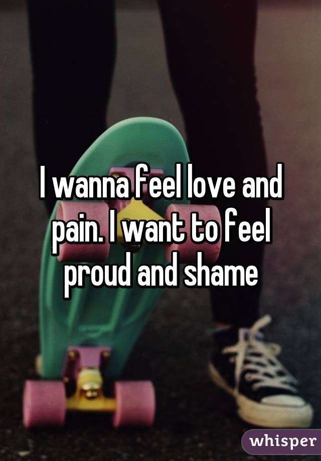 I wanna feel love and pain. I want to feel proud and shame