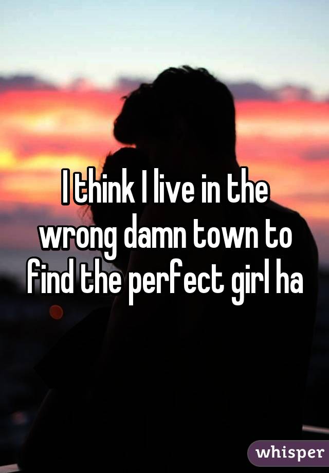 I think I live in the wrong damn town to find the perfect girl ha