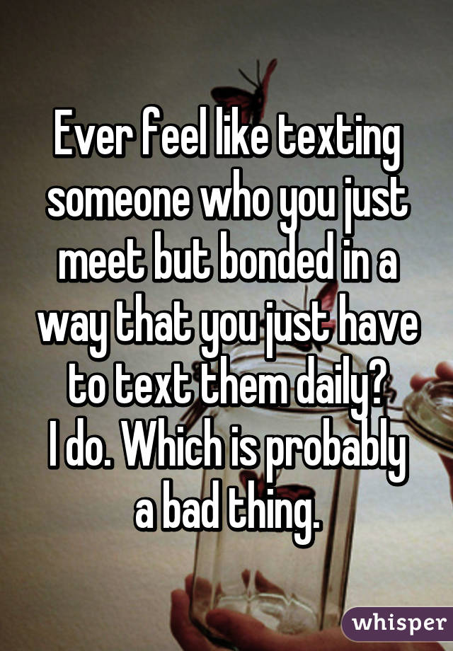 Ever feel like texting someone who you just meet but bonded in a way that you just have to text them daily?
I do. Which is probably a bad thing.