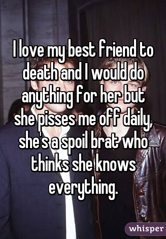 I love my best friend to death and I would do anything for her but she pisses me off daily, she's a spoil brat who thinks she knows everything.