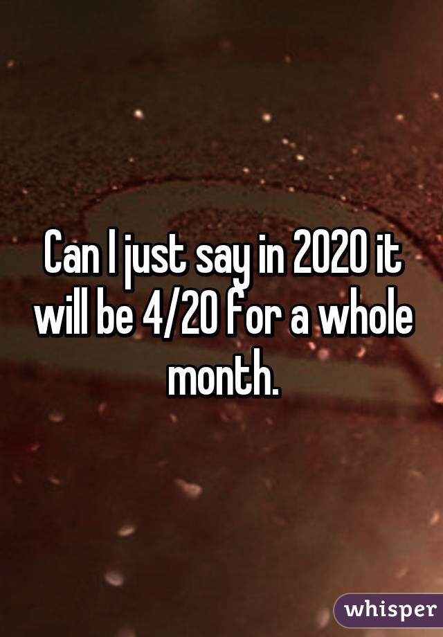 Can I just say in 2020 it will be 4/20 for a whole month.