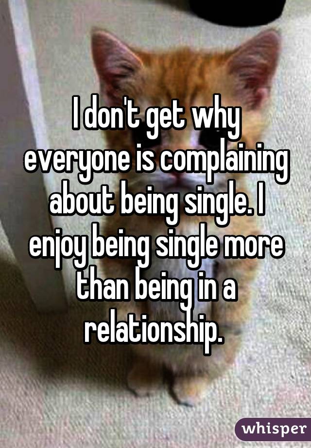 I don't get why everyone is complaining about being single. I enjoy being single more than being in a relationship. 