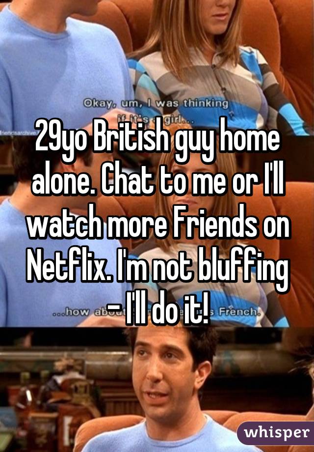 29yo British guy home alone. Chat to me or I'll watch more Friends on Netflix. I'm not bluffing - I'll do it!