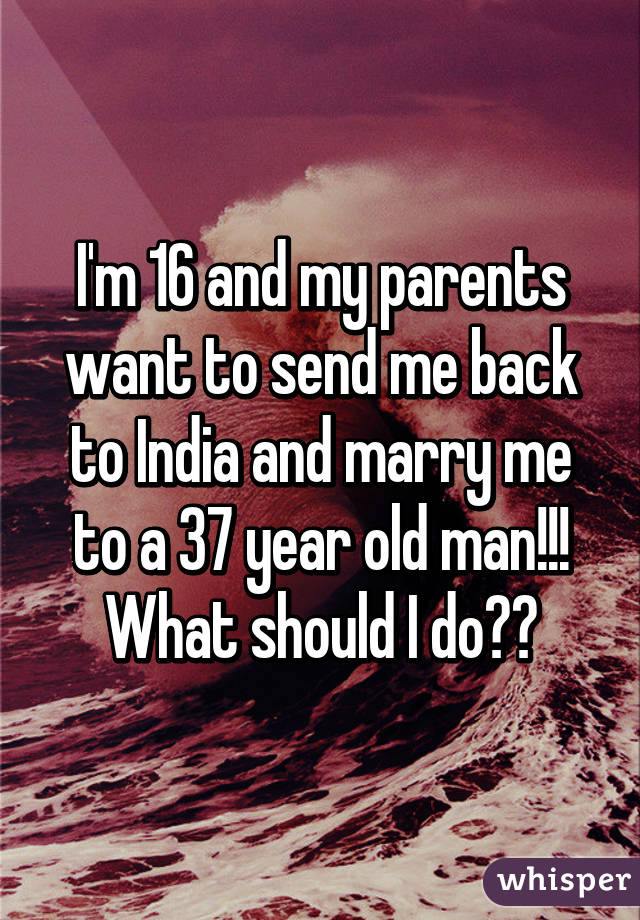 I'm 16 and my parents want to send me back to India and marry me to a 37 year old man!!! What should I do??