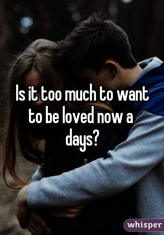 Is it too much to want to be loved now a  days?