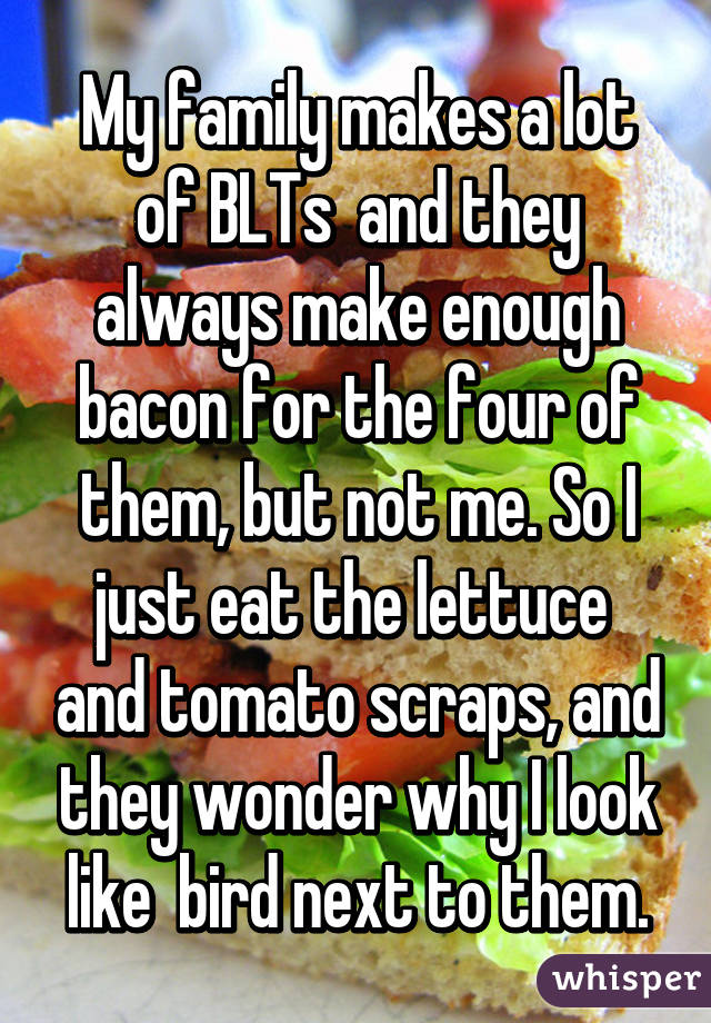 My family makes a lot of BLTs  and they always make enough bacon for the four of them, but not me. So I just eat the lettuce  and tomato scraps, and they wonder why I look like  bird next to them.