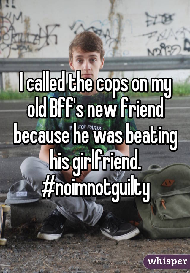 I called the cops on my old Bff's new friend because he was beating his girlfriend. #noimnotguilty