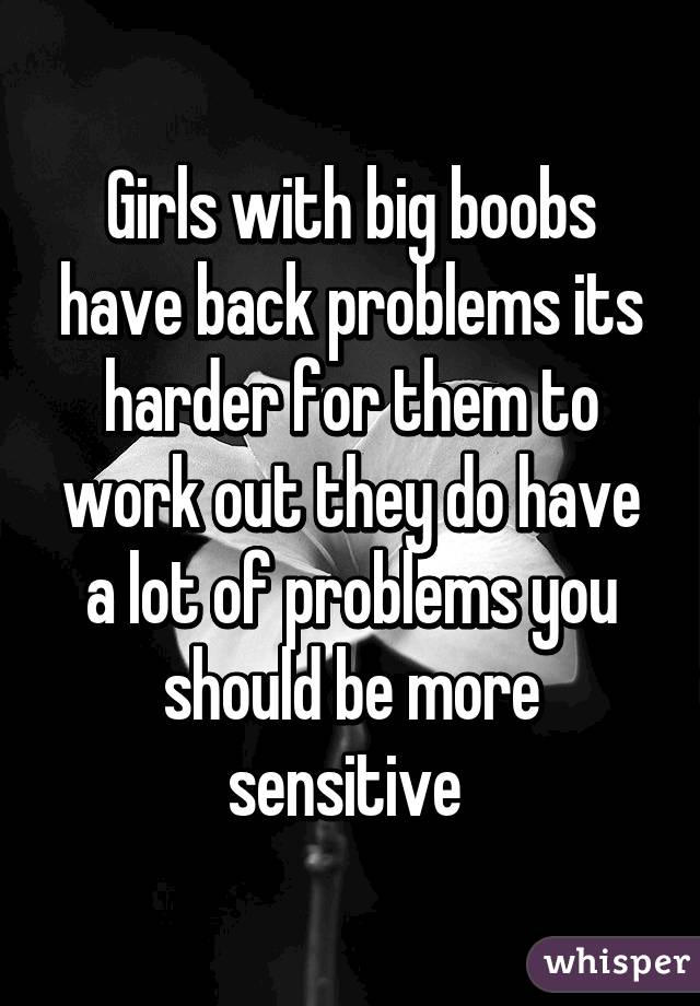 Girls with big boobs have back problems its harder for them to work out they do have a lot of problems you should be more sensitive 