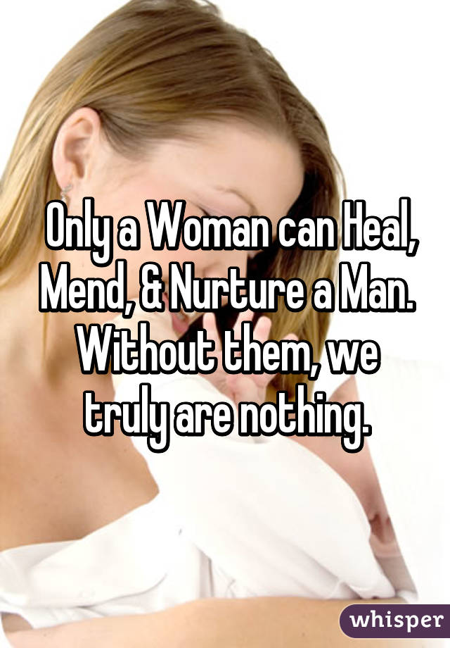  Only a Woman can Heal, Mend, & Nurture a Man. Without them, we truly are nothing.