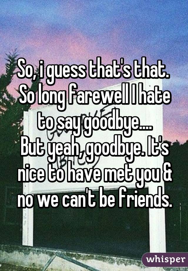 So, i guess that's that. 
So long farewell I hate to say goodbye....
But yeah, goodbye. It's nice to have met you & no we can't be friends.