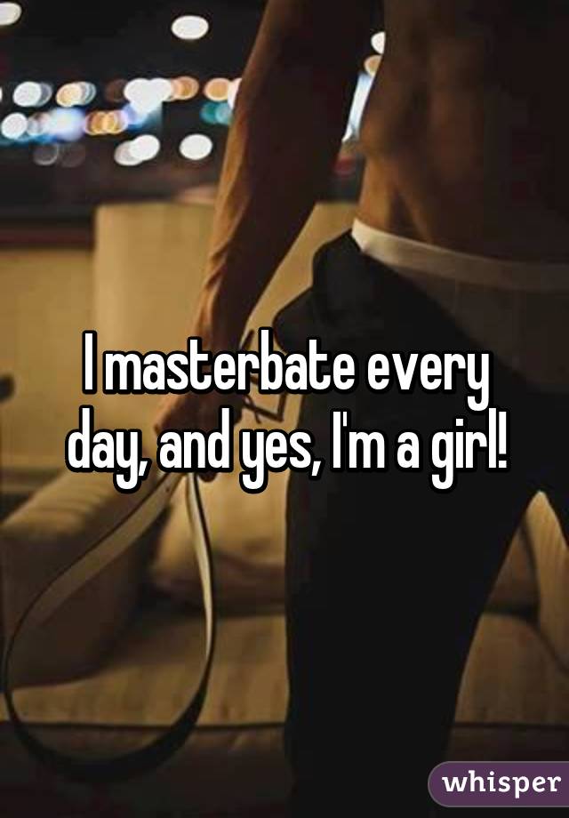 I masterbate every day, and yes, I'm a girl!