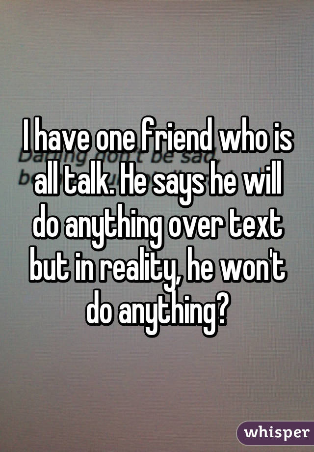 I have one friend who is all talk. He says he will do anything over text but in reality, he won't do anything😒