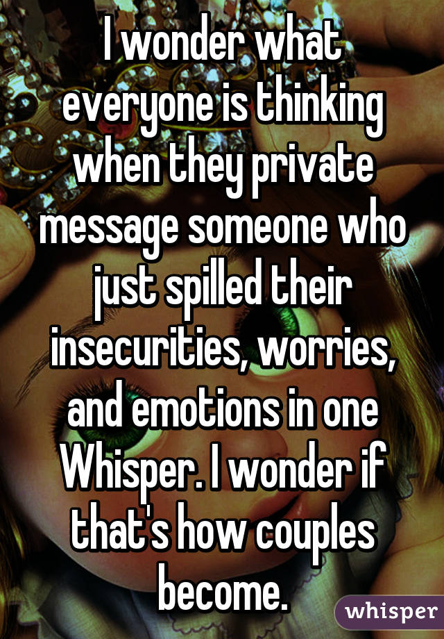 I wonder what everyone is thinking when they private message someone who just spilled their insecurities, worries, and emotions in one Whisper. I wonder if that's how couples become.