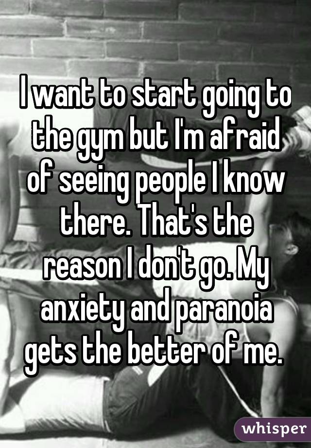 I want to start going to the gym but I'm afraid of seeing people I know there. That's the reason I don't go. My anxiety and paranoia gets the better of me. 