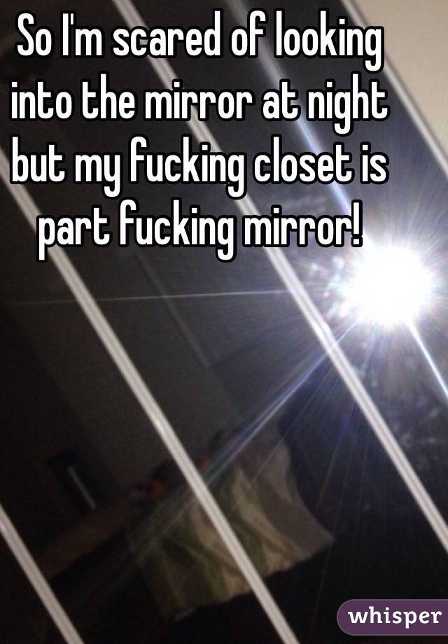 So I'm scared of looking into the mirror at night but my fucking closet is part fucking mirror!