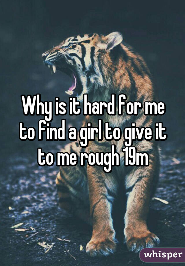 Why is it hard for me to find a girl to give it to me rough 19m