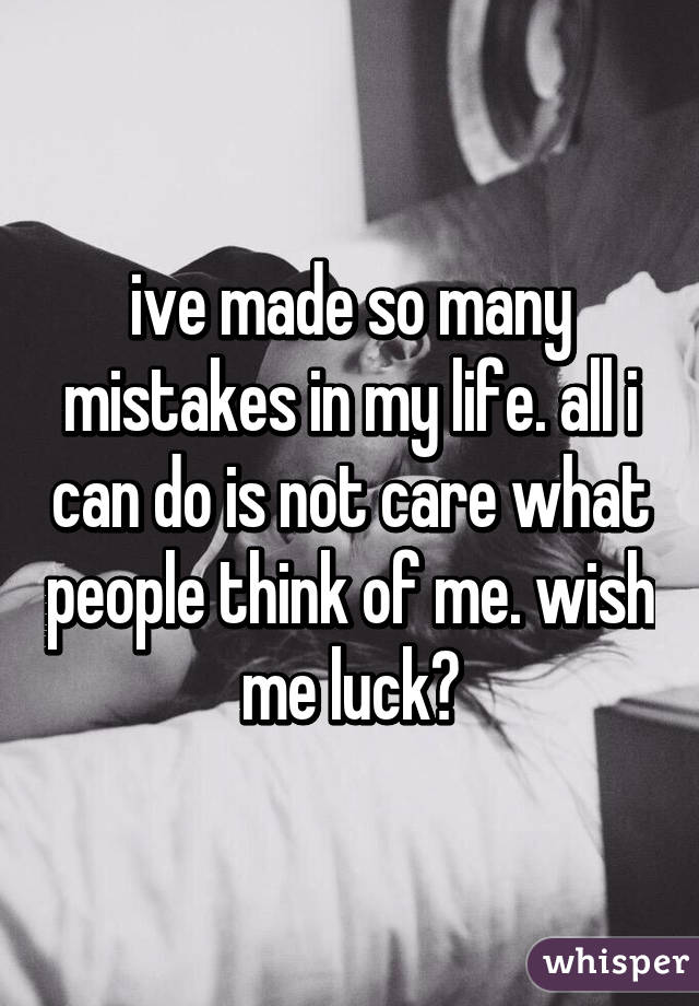 ive made so many mistakes in my life. all i can do is not care what people think of me. wish me luck?