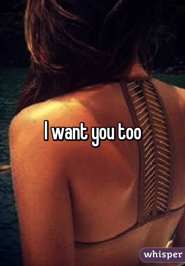 I want you too